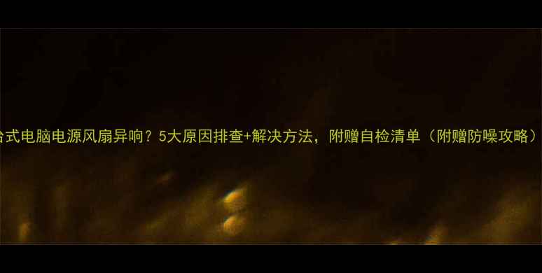 图片 台式电脑电源风扇异响？5大原因排查+解决方法，附赠自检清单（附赠防噪攻略）2