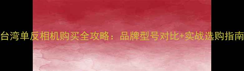 图片 台湾单反相机购买全攻略：品牌型号对比+实战选购指南