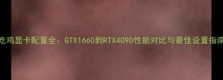 图片 吃鸡显卡配置全：GTX1660到RTX4090性能对比与最佳设置指南