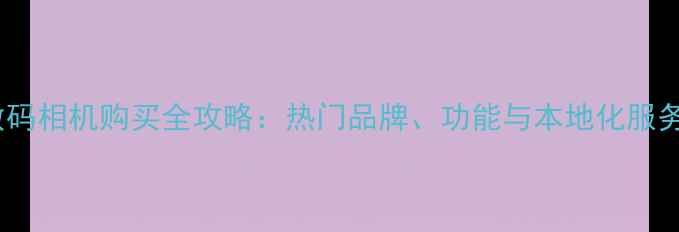 图片 合肥数码相机购买全攻略：热门品牌、功能与本地化服务指南2