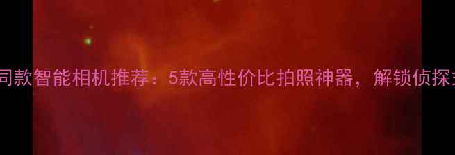 图片 名侦探柯南同款智能相机推荐：5款高性价比拍照神器，解锁侦探式拍摄技巧1