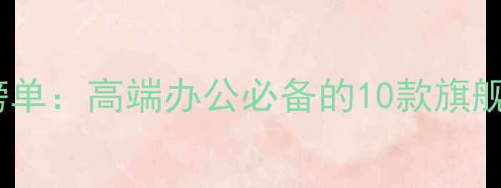 商务手机推荐榜单高端办公必备的10款旗舰机型深度测评