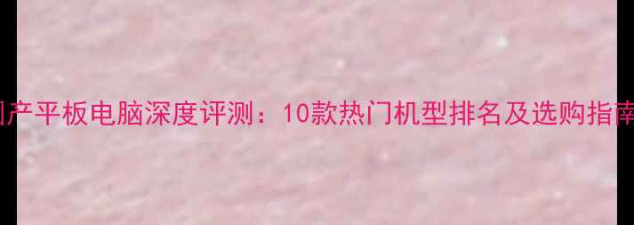 图片 国产平板电脑深度评测：10款热门机型排名及选购指南2