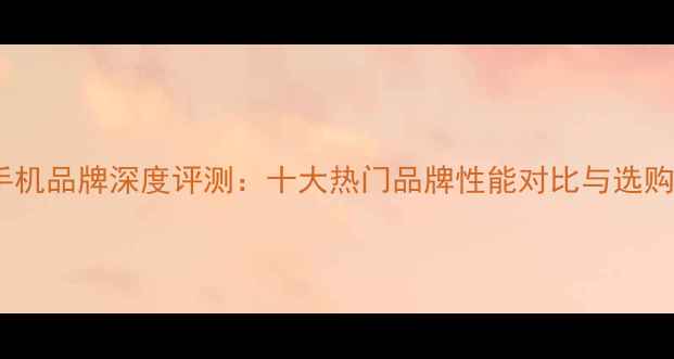 图片 国产手机品牌深度评测：十大热门品牌性能对比与选购指南2