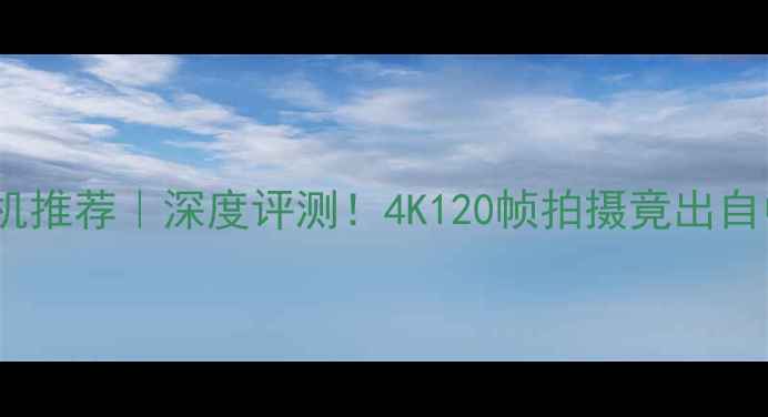 图片 国产高速相机推荐｜深度评测！4K120帧拍摄竟出自中国品牌？1