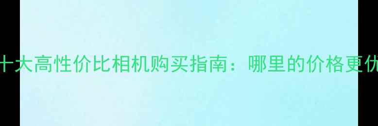 图片 国内十大高性价比相机购买指南：哪里的价格更优惠？