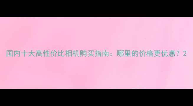 图片 国内十大高性价比相机购买指南：哪里的价格更优惠？2