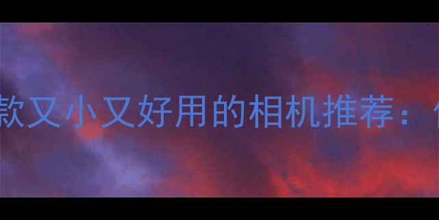 图片 国内最值得入手的5款又小又好用的相机推荐：便携微单+卡片机全1