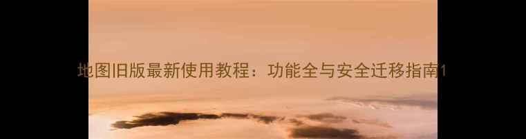 图片 地图旧版最新使用教程：功能全与安全迁移指南1