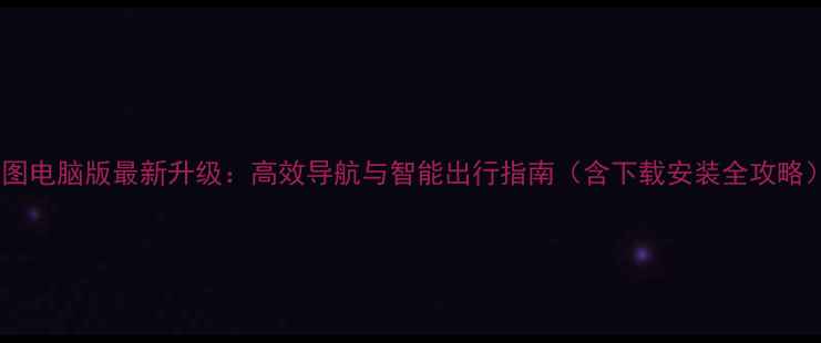 图片 地图电脑版最新升级：高效导航与智能出行指南（含下载安装全攻略）1