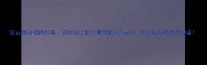 复古数码相机推荐高性价比胶片质感相机Top10秒变电影感大片神器