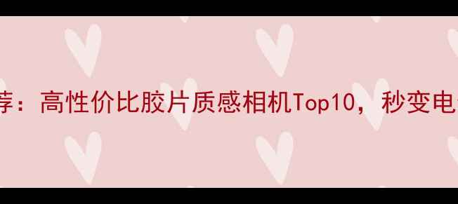 图片 复古数码相机推荐：高性价比胶片质感相机Top10，秒变电影感大片神器！2