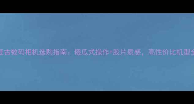 图片 复古数码相机选购指南：傻瓜式操作+胶片质感，高性价比机型全