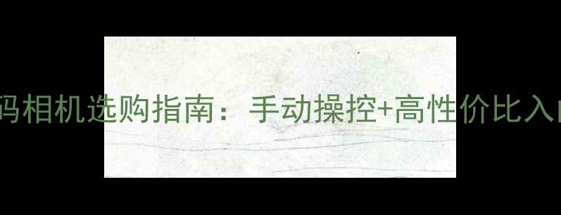 图片 复古数码相机选购指南：手动操控+高性价比入门首选1