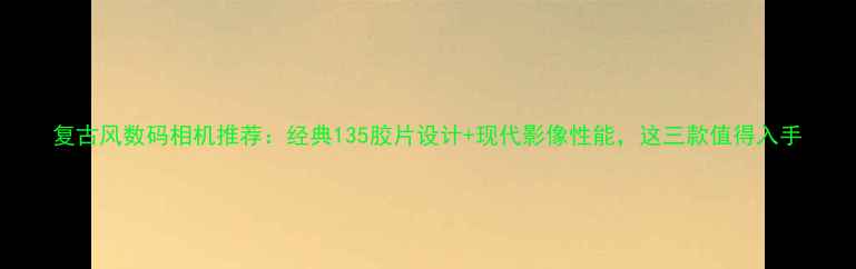 图片 复古风数码相机推荐：经典135胶片设计+现代影像性能，这三款值得入手