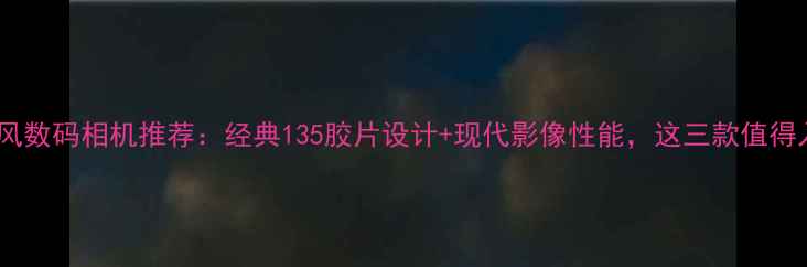 图片 复古风数码相机推荐：经典135胶片设计+现代影像性能，这三款值得入手1