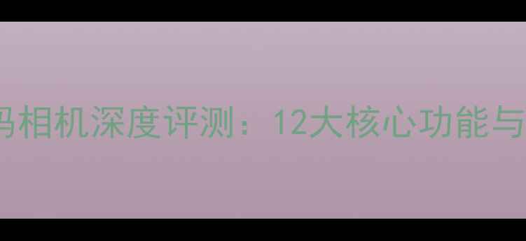 图片 多功能数码相机深度评测：12大核心功能与选购指南2