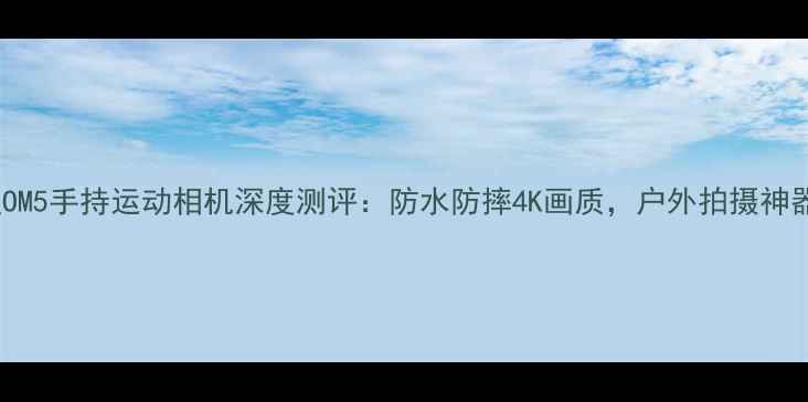 大疆OM5手持运动相机深度测评防水防摔4K画质户外拍摄神器全
