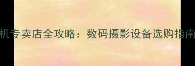图片 天津专业相机专卖店全攻略：数码摄影设备选购指南与品牌评测