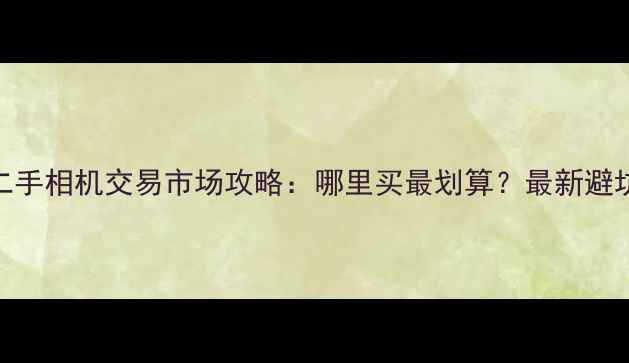 天津二手相机交易市场攻略哪里买最划算最新避坑指南