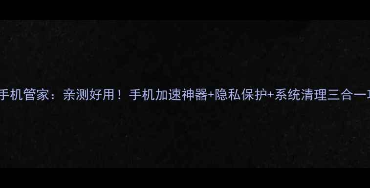 图片 天翼手机管家：亲测好用！手机加速神器+隐私保护+系统清理三合一攻略1
