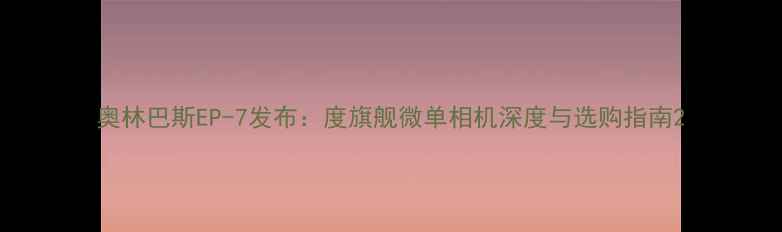 图片 奥林巴斯EP-7发布：度旗舰微单相机深度与选购指南2