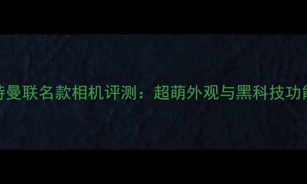 图片 奥特曼联名款相机评测：超萌外观与黑科技功能全