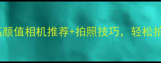 女生必看5款高颜值相机推荐拍照技巧轻松拍出杂志大片