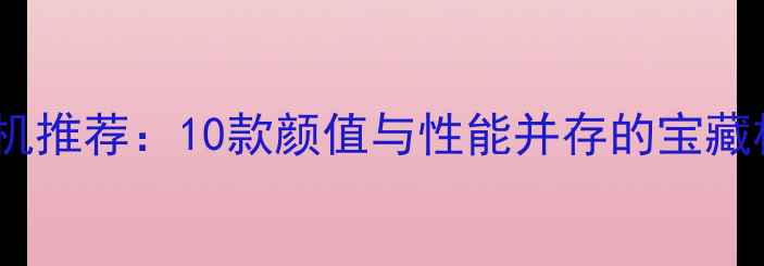 女生手机推荐10款颜值与性能并存的宝藏机型全