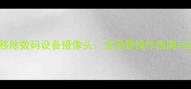 图片 如何安全移除数码设备摄像头：全场景操作指南与维护建议2