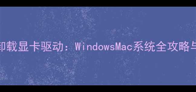 如何彻底卸载显卡驱动WindowsMac系统全攻略与注意事项
