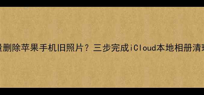 图片 如何批量删除苹果手机旧照片？三步完成iCloud本地相册清理全攻略