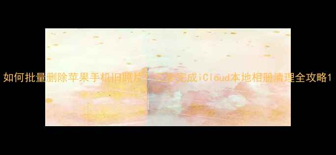 图片 如何批量删除苹果手机旧照片？三步完成iCloud本地相册清理全攻略1