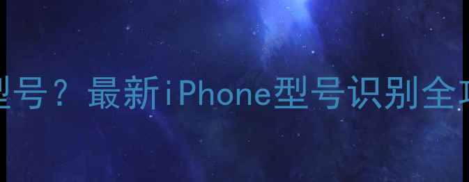 图片 如何查询苹果手机型号？最新iPhone型号识别全攻略（附图文教程）