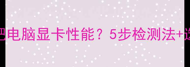图片 如何辨别网吧电脑显卡性能？5步检测法+选购避坑指南