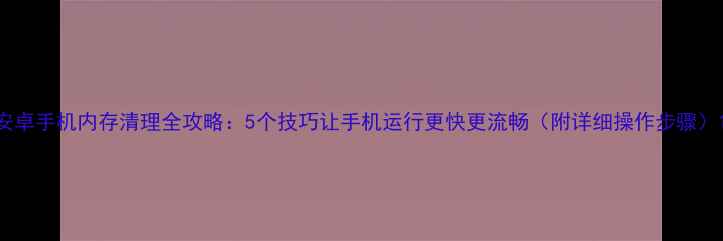 图片 安卓手机内存清理全攻略：5个技巧让手机运行更快更流畅（附详细操作步骤）1