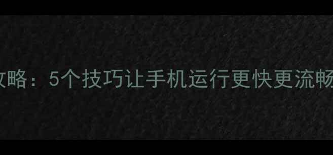 图片 安卓手机内存清理全攻略：5个技巧让手机运行更快更流畅（附详细操作步骤）2