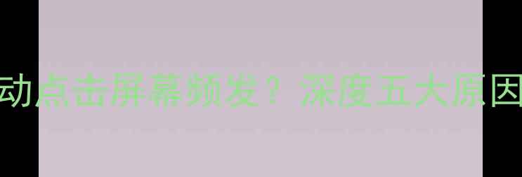 图片 安卓苹果手机自动点击屏幕频发？深度五大原因及专业解决方法