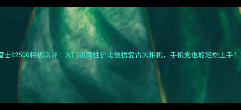 图片 富士S2500相机测评｜入门级高性价比便携复古风相机，手机党也能轻松上手！1