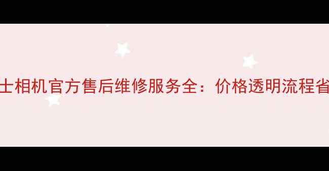 图片 富士相机官方售后维修服务全：价格透明流程省心