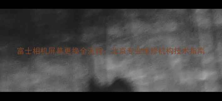 图片 富士相机屏幕更换全流程：北京专业维修机构技术指南