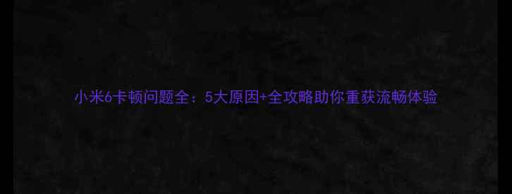 图片 小米6卡顿问题全：5大原因+全攻略助你重获流畅体验