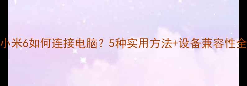图片 小米6如何连接电脑？5种实用方法+设备兼容性全