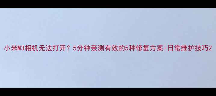 小米M3相机无法打开5分钟亲测有效的5种修复方案日常维护技巧