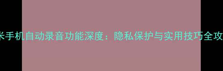 图片 小米手机自动录音功能深度：隐私保护与实用技巧全攻略1