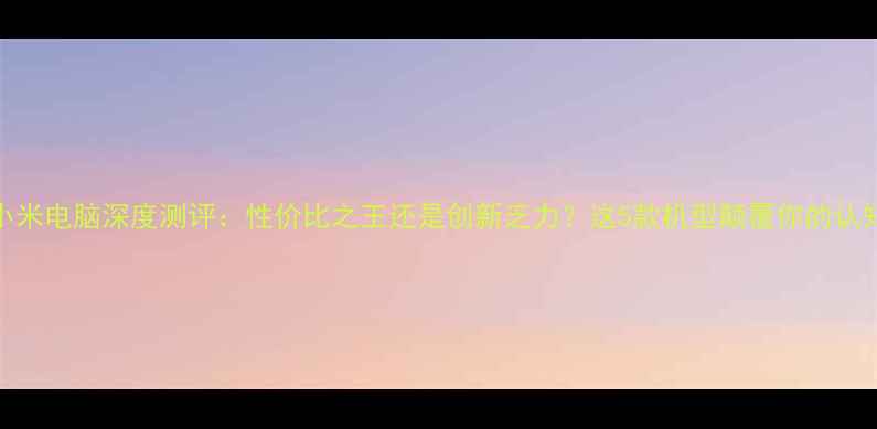 图片 小米电脑深度测评：性价比之王还是创新乏力？这5款机型颠覆你的认知