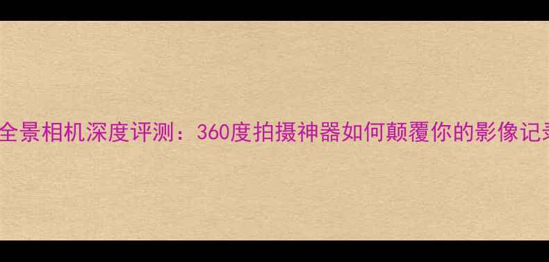 图片 小米米家全景相机深度评测：360度拍摄神器如何颠覆你的影像记录方式？1