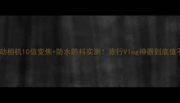 图片 小米运动相机10倍变焦+防水防抖实测！旅行Vlog神器到底值不值？1