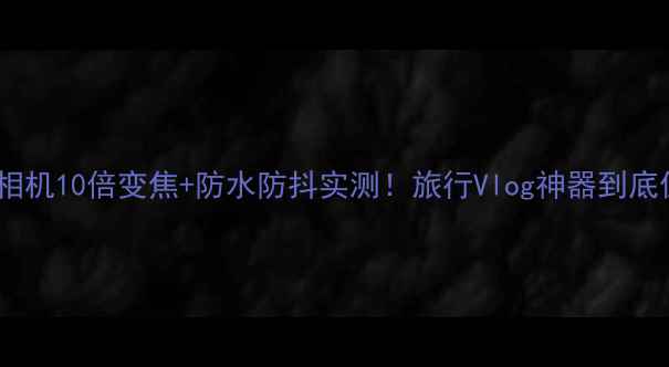 图片 小米运动相机10倍变焦+防水防抖实测！旅行Vlog神器到底值不值？2