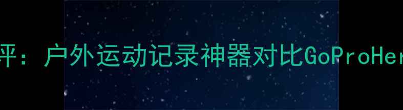 图片 小蚁运动相机深度测评：户外运动记录神器对比GoProHero11，真实体验报告1